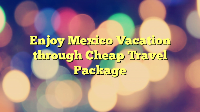 Enjoy Mexico Vacation through Cheap Travel Package
