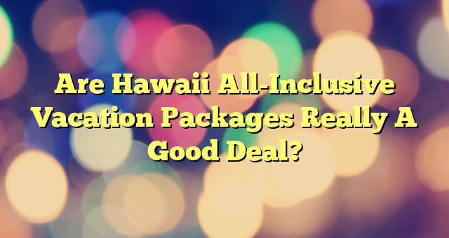 Are Hawaii All-Inclusive Vacation Packages Really A Good Deal?