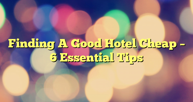 Finding A Good Hotel Cheap – 6 Essential Tips