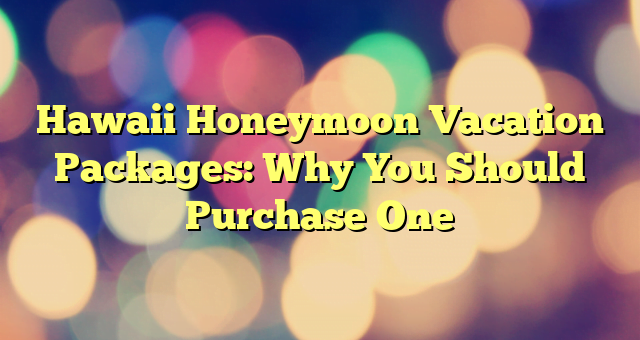 Hawaii Honeymoon Vacation Packages: Why You Should Purchase One