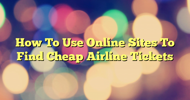 How To Use Online Sites To Find Cheap Airline Tickets