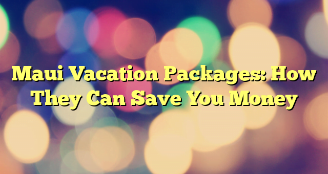 Maui Vacation Packages: How They Can Save You Money