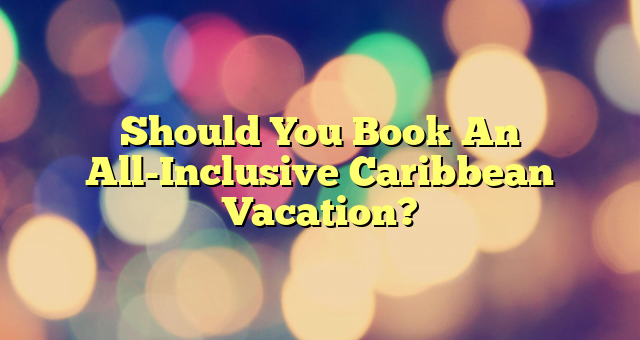 Should You Book An All-Inclusive Caribbean Vacation?