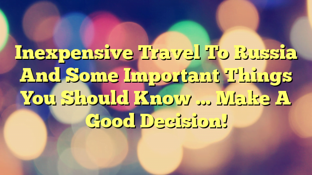 Inexpensive Travel To Russia And Some Important Things You Should Know … Make A Good Decision!