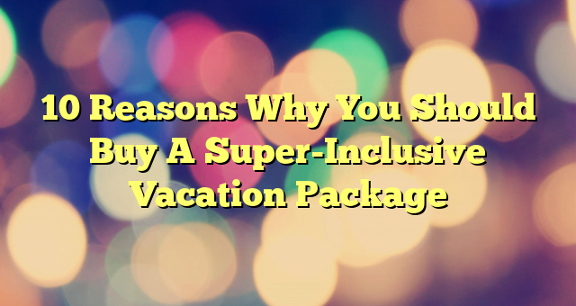 10 Reasons Why You Should Buy A Super-Inclusive Vacation Package