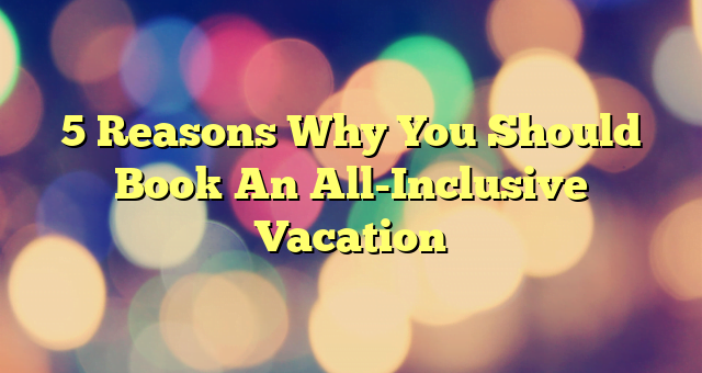 5 Reasons Why You Should Book An All-Inclusive Vacation