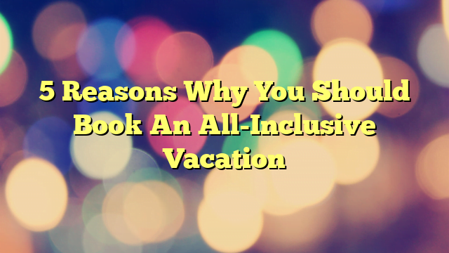 5 Reasons Why You Should Book An All-Inclusive Vacation