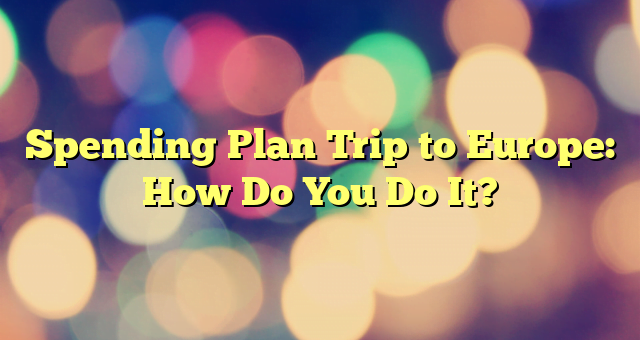 Spending Plan Trip to Europe: How Do You Do It?