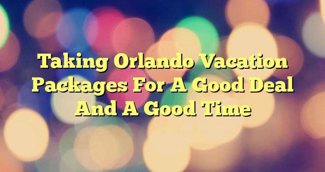 Taking Orlando Vacation Packages For A Good Deal And A Good Time