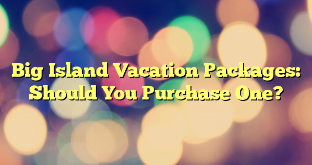 Big Island Vacation Packages: Should You Purchase One?
