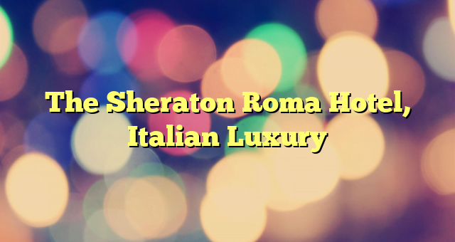 The Sheraton Roma Hotel, Italian Luxury