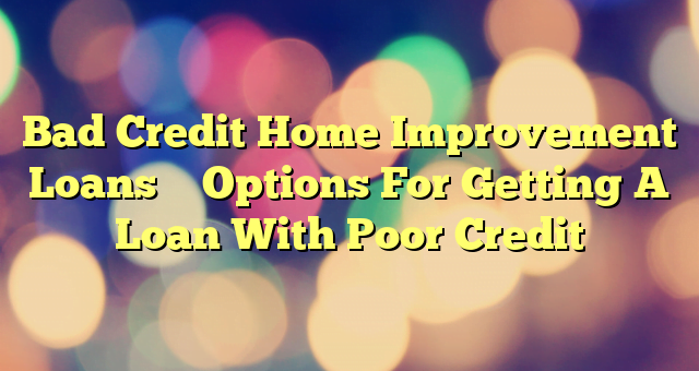 Bad Credit Home Improvement Loans – Options For Getting A Loan With Poor Credit