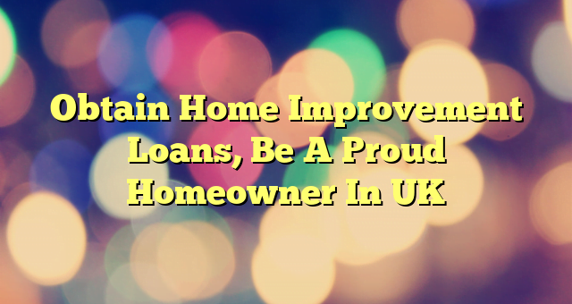 Obtain Home Improvement Loans, Be A Proud Homeowner In UK