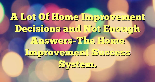 A Lot Of Home Improvement Decisions and Not Enough Answers-The Home Improvement Success System.