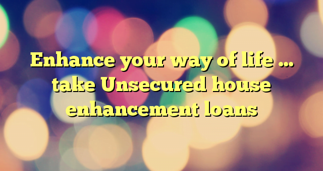 Enhance your way of life … take Unsecured house enhancement loans