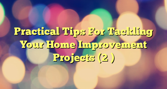 Practical Tips For Tackling Your Home Improvement Projects (2 )