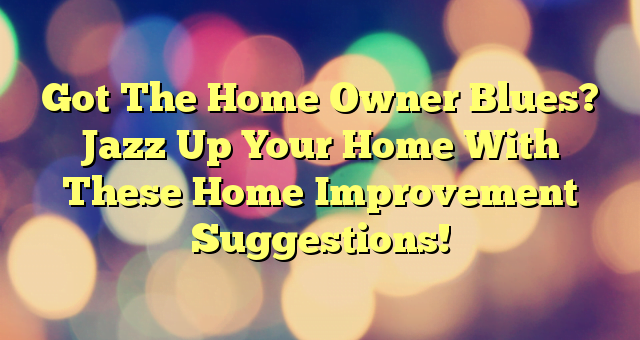 Got The Home Owner Blues? Jazz Up Your Home With These Home Improvement Suggestions!