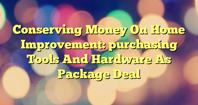 Conserving Money On Home Improvement: purchasing Tools And Hardware As Package Deal