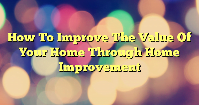 How To Improve The Value Of Your Home Through Home Improvement