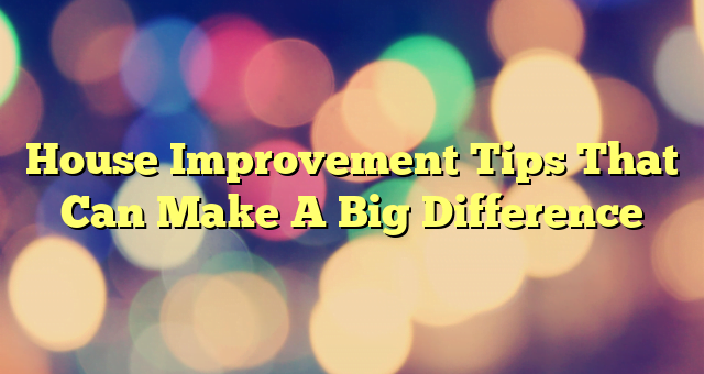 House Improvement Tips That Can Make A Big Difference