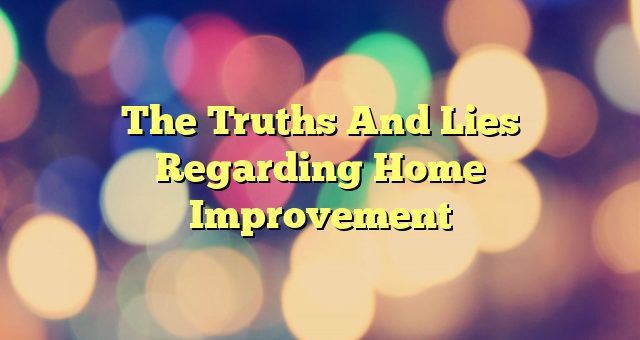 The Truths And Lies Regarding Home Improvement