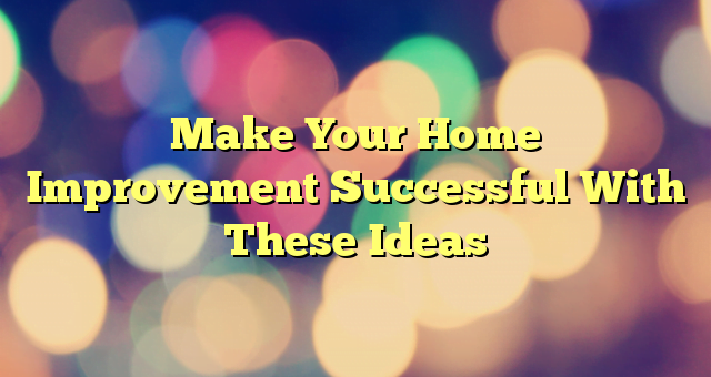 Make Your Home Improvement Successful With These Ideas