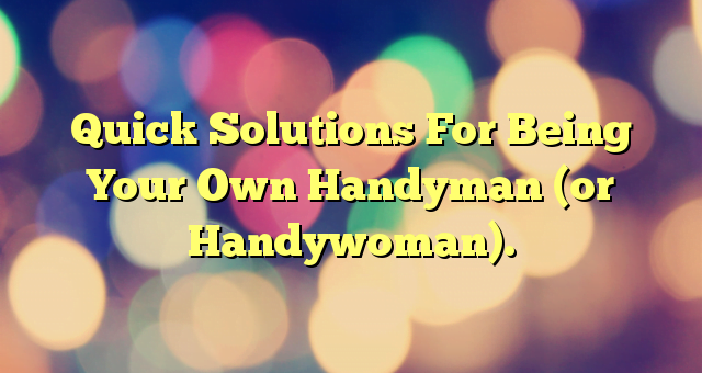 Quick Solutions For Being Your Own Handyman (or Handywoman).