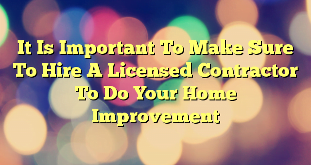 It Is Important To Make Sure To Hire A Licensed Contractor To Do Your Home Improvement