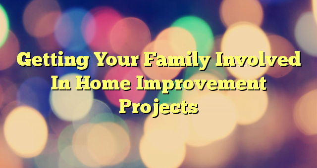 Getting Your Family Involved In Home Improvement Projects