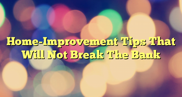 Home-Improvement Tips That Will Not Break The Bank