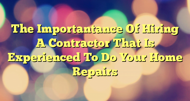 The Importantance Of Hiring A Contractor That Is Experienced To Do Your Home Repairs