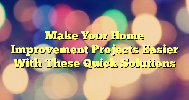 Make Your Home Improvement Projects Easier With These Quick Solutions