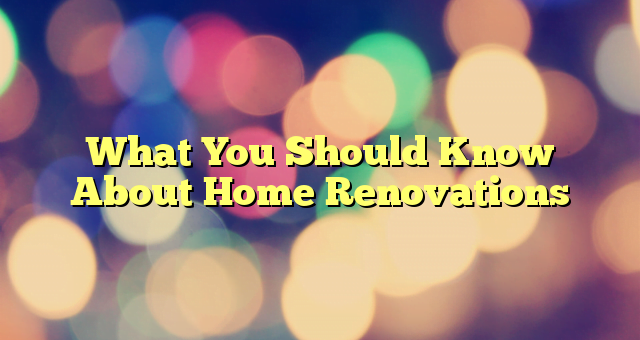 What You Should Know About Home Renovations