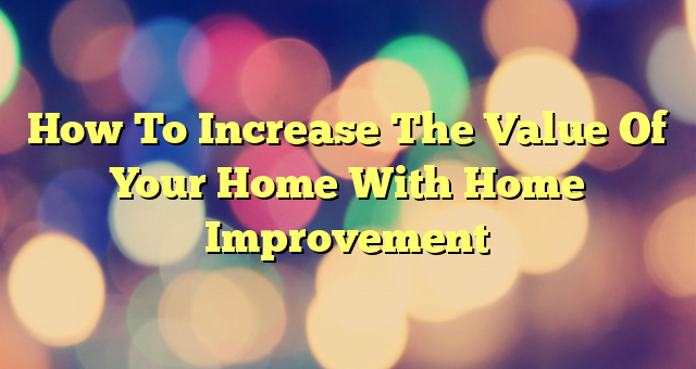 How To Increase The Value Of Your Home With Home Improvement