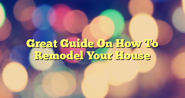 Great Guide On How To Remodel Your House