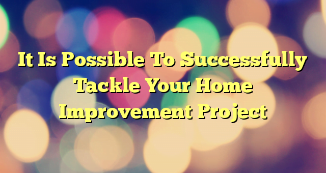 It Is Possible To Successfully Tackle Your Home Improvement Project