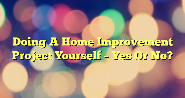 Doing A Home Improvement Project Yourself – Yes Or No?