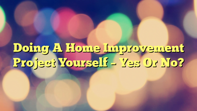 Doing A Home Improvement Project Yourself – Yes Or No?