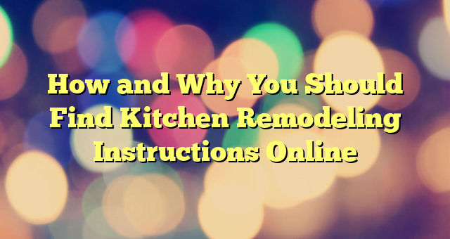 How and Why You Should Find Kitchen Remodeling Instructions Online
