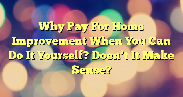 Why Pay For Home Improvement When You Can Do It Yourself? Doen’t It Make Sense?