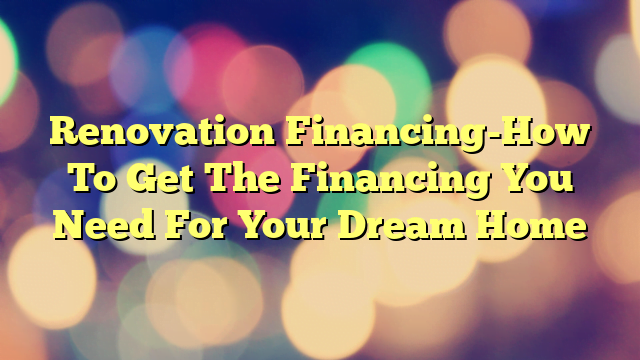 Renovation Financing-How To Get The Financing You Need For Your Dream Home