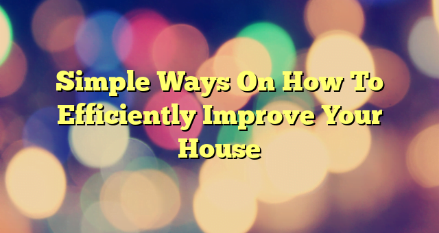 Simple Ways On How To Efficiently Improve Your House
