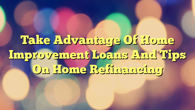 Take Advantage Of Home Improvement Loans And Tips On Home Refinancing